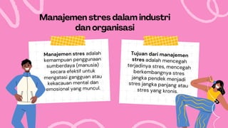 Manajemen stres adalah
kemampuan penggunaan
sumberdaya (manusia)
secara efektif untuk
mengatasi gangguan atau
kekacauan mental dan
emosional yang muncul.
Manajemen stres dalam industri
dan organisasi
Tujuan dari manajemen
stres adalah mencegah
terjadinya stres, mencegah
berkembangnya stres
jangka pendek menjadi
stres jangka panjang atau
stres yang kronis.
 