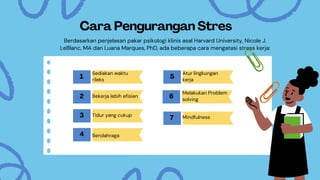 Cara Pengurangan Stres
1
Sediakan waktu
rileks
2 Bekerja lebih efisien
3 Tidur yang cukup
4 Berolahraga
5
Atur lingkungan
kerja
6
Melakukan Problem
solving
7 Mindfulness
Berdasarkan penjelasan pakar psikologi klinis asal Harvard University, Nicole J.
LeBlanc, MA dan Luana Marques, PhD, ada beberapa cara mengatasi stress kerja:
 