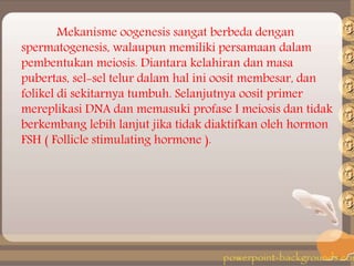 Mekanisme oogenesis sangat berbeda dengan
spermatogenesis, walaupun memiliki persamaan dalam
pembentukan meiosis. Diantara kelahiran dan masa
pubertas, sel-sel telur dalam hal ini oosit membesar, dan
folikel di sekitarnya tumbuh. Selanjutnya oosit primer
mereplikasi DNA dan memasuki profase I meiosis dan tidak
berkembang lebih lanjut jika tidak diaktifkan oleh hormon
FSH ( Follicle stimulating hormone ).
 