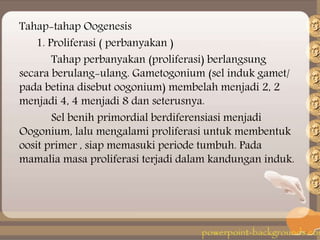 Tahap-tahap Oogenesis
1. Proliferasi ( perbanyakan )
Tahap perbanyakan (proliferasi) berlangsung
secara berulang-ulang. Gametogonium (sel induk gamet/
pada betina disebut oogonium) membelah menjadi 2, 2
menjadi 4, 4 menjadi 8 dan seterusnya.
Sel benih primordial berdiferensiasi menjadi
Oogonium, lalu mengalami proliferasi untuk membentuk
oosit primer , siap memasuki periode tumbuh. Pada
mamalia masa proliferasi terjadi dalam kandungan induk.
 