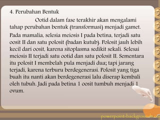 4. Perubahan Bentuk
Ootid dalam fase terakhir akan mengalami
tahap perubahan bentuk (transformasi) menjadi gamet.
Pada mamalia, selesia meiosis I pada betina, terjadi satu
oosit II dan satu polosit (badan kutub). Polosit jauh lebih
kecil dari oosit, karena sitoplasma sedikit sekali. Selesai
meiosis II terjadi satu ootid dan satu polosit II. Sementara
itu polosit I membelah pula menjadi dua; tapi jarang
terjadi, karena terburu berdegenerasi. Polosit yang tiga
buah itu nanti akan berdegenerasi lalu diserap kembali
oleh tubuh. Jadi pada betina 1 oosit tumbuh menjadi 1
ovum.
 