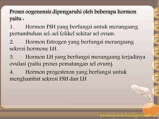 Proses oogenensis dipengaruhi oleh beberapa hormon
yaitu :
1. Hormon FSH yang berfungsi untuk merangsang
pertumbuhan sel-sel folikel sekitar sel ovum.
2. Hormon Estrogen yang berfungsi merangsang
sekresi hormone LH.
3. Hormon LH yang berfungsi merangsang terjadinya
ovulasi (yaitu proses pematangan sel ovum).
4. Hormon progesteron yang berfungsi untuk
menghambat sekresi FSH dan LH
 