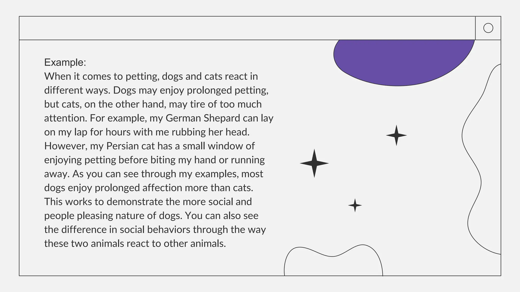 Example:
When it comes to petting, dogs and cats react in
different ways. Dogs may enjoy prolonged petting,
but cats, on the other hand, may tire of too much
attention. For example, my German Shepard can lay
on my lap for hours with me rubbing her head.
However, my Persian cat has a small window of
enjoying petting before biting my hand or running
away. As you can see through my examples, most
dogs enjoy prolonged affection more than cats.
This works to demonstrate the more social and
people pleasing nature of dogs. You can also see
the difference in social behaviors through the way
these two animals react to other animals.
 