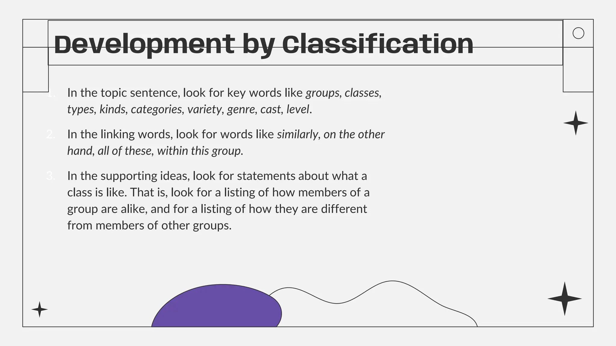 Development by Classification
1. In the topic sentence, look for key words like groups, classes,
types, kinds, categories, variety, genre, cast, level.
2. In the linking words, look for words like similarly, on the other
hand, all of these, within this group.
3. In the supporting ideas, look for statements about what a
class is like. That is, look for a listing of how members of a
group are alike, and for a listing of how they are different
from members of other groups.
 