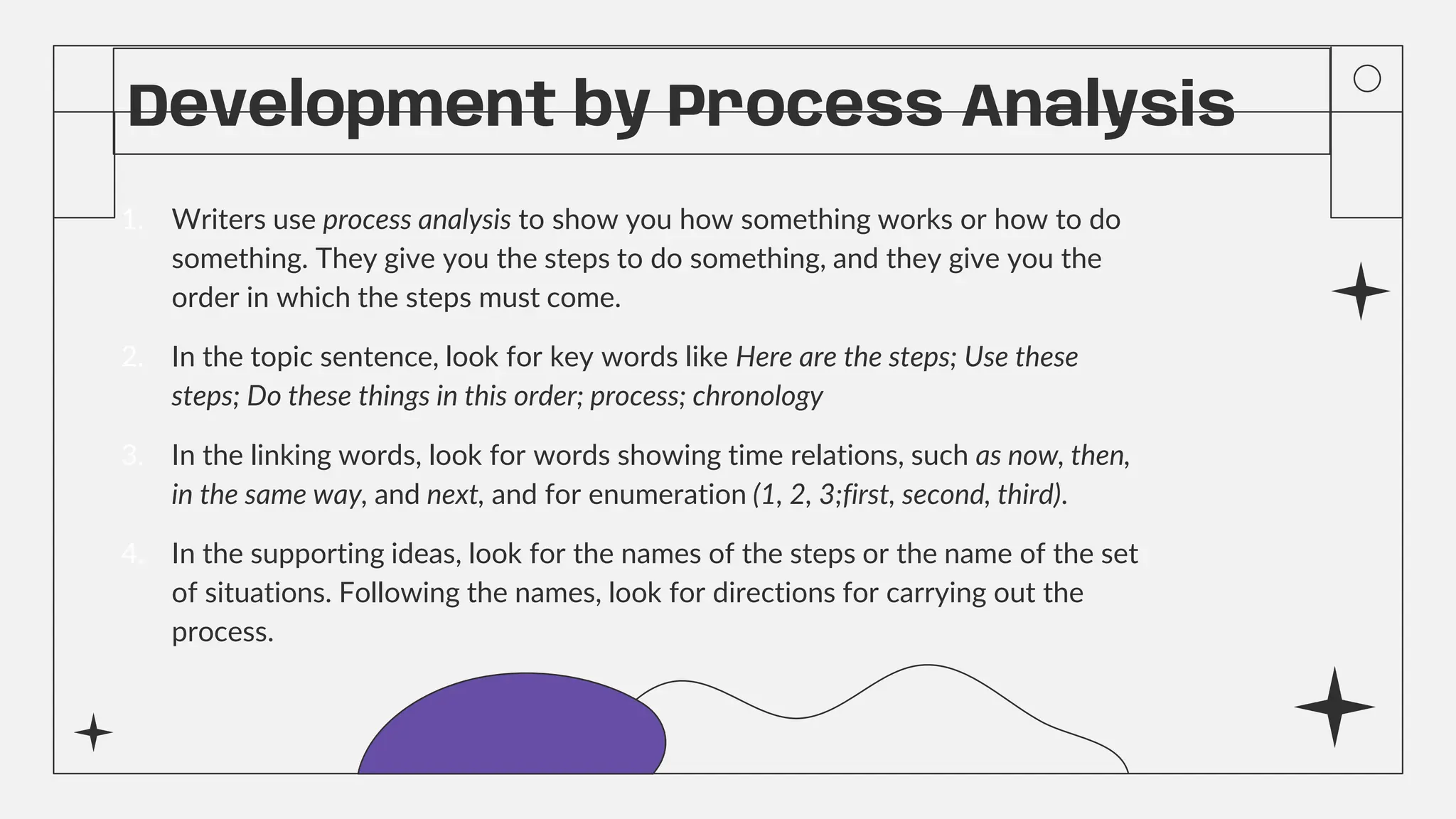 Development by Process Analysis
1. Writers use process analysis to show you how something works or how to do
something. They give you the steps to do something, and they give you the
order in which the steps must come.
2. In the topic sentence, look for key words like Here are the steps; Use these
steps; Do these things in this order; process; chronology
3. In the linking words, look for words showing time relations, such as now, then,
in the same way, and next, and for enumeration (1, 2, 3;first, second, third).
4. In the supporting ideas, look for the names of the steps or the name of the set
of situations. Following the names, look for directions for carrying out the
process.
 