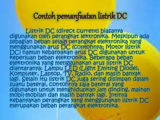 Listrik DC (direct current) biasanya 
digunakan oleh perangkat lektronika. Meskipun ada 
sebagian beban selain perangkat elektronika yang 
menggunakan arus DC (contohnya; Motor listrik 
DC) namun kebanyakan arus DC digunakan untuk 
keperluan beban elektronika. Beberapa beban 
elektronika yang menggunakan arus listrik DC 
diantaranya: Lampu LED (Light Emiting Diode), 
Komputer, Laptop, TV, Radio, dan masih banyak 
lagi. Selain itu listrik DC juga sering disimpan dalam 
suatu baterai, contohnya saja baterai yang 
digunakan untuk menghidupkan jam dinding, mainan 
mobil-mobilan dan masih banyak lagi. Intinya 
kebanyakan perangkat yang menggunakan listrik DC 
merupakan beban perangkat elektronika. 
 