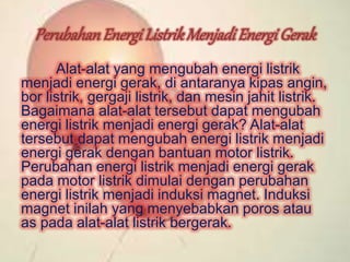 Perubahan Energi ListrikMenjadi Energi Gerak 
Alat-alat yang mengubah energi listrik 
menjadi energi gerak, di antaranya kipas angin, 
bor listrik, gergaji listrik, dan mesin jahit listrik. 
Bagaimana alat-alat tersebut dapat mengubah 
energi listrik menjadi energi gerak? Alat-alat 
tersebut dapat mengubah energi listrik menjadi 
energi gerak dengan bantuan motor listrik. 
Perubahan energi listrik menjadi energi gerak 
pada motor listrik dimulai dengan perubahan 
energi listrik menjadi induksi magnet. Induksi 
magnet inilah yang menyebabkan poros atau 
as pada alat-alat listrik bergerak. 
 
