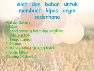 Alat dan bahan untuk 
membuat kipas angin 
sederhana 
Alat dan Bahan : 
1. Saklar 
2. Kabel berwarna hitam dan merah 1m 
3. 2 baterai 1,5V 
4. Tempat baterai 
5. Dinamo 
6. Baling - baling dari aqua botol 
7. Isolasi hitam 
8. obeng (+) dan (-) 
 