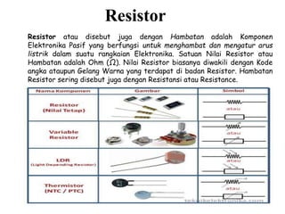 Resistor
Resistor atau disebut juga dengan Hambatan adalah Komponen
Elektronika Pasif yang berfungsi untuk menghambat dan mengatur arus
listrik dalam suatu rangkaian Elektronika. Satuan Nilai Resistor atau
Hambatan adalah Ohm (Ω). Nilai Resistor biasanya diwakili dengan Kode
angka ataupun Gelang Warna yang terdapat di badan Resistor. Hambatan
Resistor sering disebut juga dengan Resistansi atau Resistance.
 