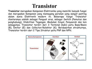 Transistor
Transistor merupakan Komponen Elektronika yang memiliki banyak fungsi
dan merupakan Komponen yang memegang peranan yang sangat penting
dalam dunia Elektronik modern ini. Beberapa fungsi Transistor
diantaranya adalah sebagai Penguat arus, sebagai Switch (Pemutus dan
penghubung), Stabilitasi Tegangan, Modulasi Sinyal, Penyearah dan lain
sebagainya. Transistor terdiri dari 3 Terminal (kaki) yaitu Base/Basis
(B), Emitor (E) dan Collector/Kolektor (K). Berdasarkan strukturnya,
Transistor terdiri dari 2 Tipe Struktur yaitu PNP dan NPN.
 
