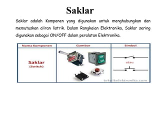 Saklar
Saklar adalah Komponen yang digunakan untuk menghubungkan dan
memutuskan aliran listrik. Dalam Rangkaian Elektronika, Saklar sering
digunakan sebagai ON/OFF dalam peralatan Elektronika.
 