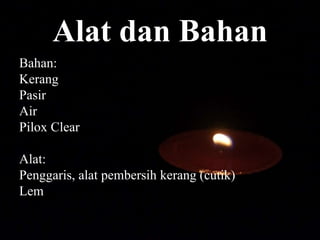 Alat dan Bahan
Bahan:
Kerang
Pasir
Air
Pilox Clear
Alat:
Penggaris, alat pembersih kerang (cutik)
Lem
 