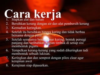 Cara kerja1. Siapkan alat dan bahan
2. Bersihkan kerang dengan air dan alat pembersih kerang
3. Kemudian keringkan.
4. Setelah itu bersihkan hingga kering dan tidak berbau
bersama dengan pasir
5. Setelah semuanya benar-benar kering, bentuk persegi
panjang dan tambahkan bagian timbuk di setiap sisi
membentuk pigura.
6. Tempelkan kerang-kerang yang sudah dikeringkan tadi
membentuk sebuah lukisan.
7. Keringkan dan dan semprot dengan pilox clear agar
kerajinan awet
8. Kerajinan siap dipasarkan.
 