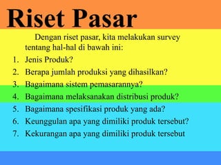 Riset PasarDengan riset pasar, kita melakukan survey
tentang hal-hal di bawah ini:
1. Jenis Produk?
2. Berapa jumlah produksi yang dihasilkan?
3. Bagaimana sistem pemasarannya?
4. Bagaimana melaksanakan distribusi produk?
5. Bagaimana spesifikasi produk yang ada?
6. Keunggulan apa yang dimiliki produk tersebut?
7. Kekurangan apa yang dimiliki produk tersebut
 