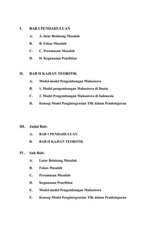 I. BAB I PENDAHULUAN
A. A. latar Belakang Masalah
B. B. Fokus Masalah
C. C. Perumusan Masalah
D. D. Kegunaaan Penelitian
II. BAB II KAJIAN TEORITIK
A. Model-model Pengembangan Mahasiswa
B. 1. Model pengembangan Mahasiswa di Dunia
C. 2. Model Pengembangan Mahasiswa di Indonesia
D. Konsep Model Pengintegrasian TIK dalam Pembelajaran
III. Judul Bab:
A. BAB 1 PENDAHULUAN
B. BAB II KAJIAN TEORITIK
IV. Sub Bab:
A. Latar Belakang Masalah
B. Fokus Masalah
C. Perumusan Masalah
D. Kegunaaan Penelitian
E. Model-model Pengembangan Mahasiswa
F. Konsep Model Pengintegrasian TIK dalam Pembelajaran
 