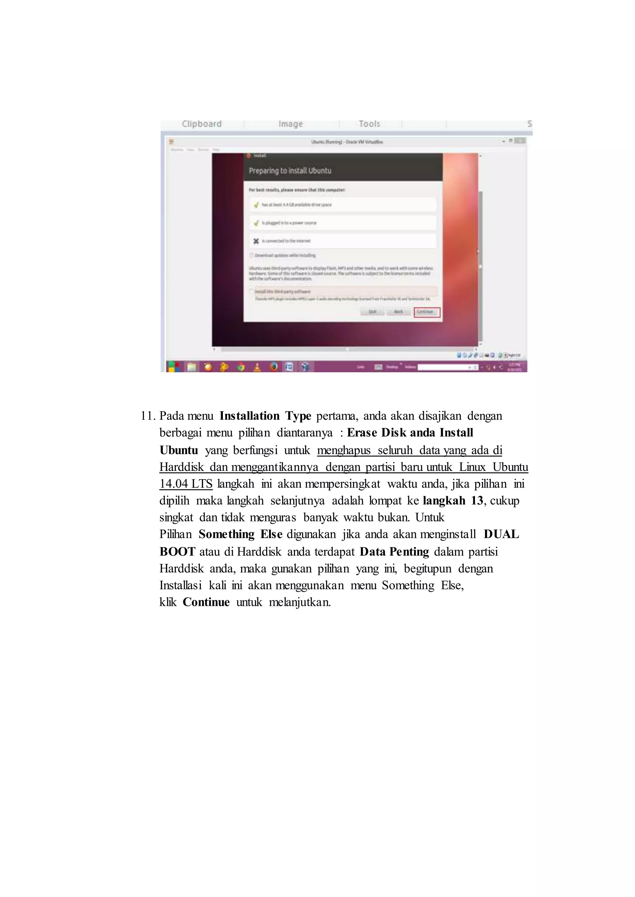 11. Pada menu Installation Type pertama, anda akan disajikan dengan
berbagai menu pilihan diantaranya : Erase Disk anda Install
Ubuntu yang berfungsi untuk menghapus seluruh data yang ada di
Harddisk dan menggantikannya dengan partisi baru untuk Linux Ubuntu
14.04 LTS langkah ini akan mempersingkat waktu anda, jika pilihan ini
dipilih maka langkah selanjutnya adalah lompat ke langkah 13, cukup
singkat dan tidak menguras banyak waktu bukan. Untuk
Pilihan Something Else digunakan jika anda akan menginstall DUAL
BOOT atau di Harddisk anda terdapat Data Penting dalam partisi
Harddisk anda, maka gunakan pilihan yang ini, begitupun dengan
Installasi kali ini akan menggunakan menu Something Else,
klik Continue untuk melanjutkan.
 