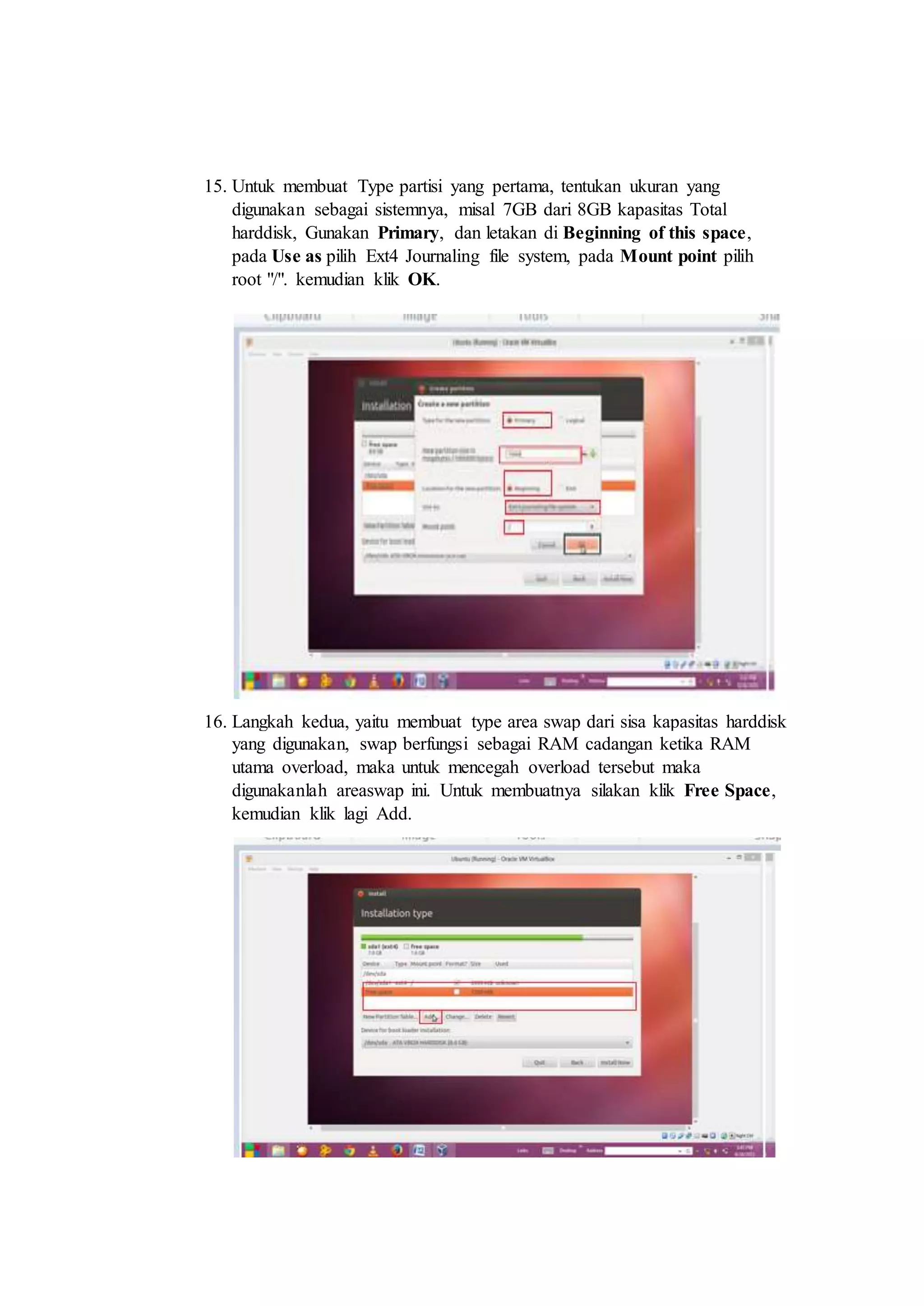 15. Untuk membuat Type partisi yang pertama, tentukan ukuran yang
digunakan sebagai sistemnya, misal 7GB dari 8GB kapasitas Total
harddisk, Gunakan Primary, dan letakan di Beginning of this space,
pada Use as pilih Ext4 Journaling file system, pada Mount point pilih
root "/". kemudian klik OK.
16. Langkah kedua, yaitu membuat type area swap dari sisa kapasitas harddisk
yang digunakan, swap berfungsi sebagai RAM cadangan ketika RAM
utama overload, maka untuk mencegah overload tersebut maka
digunakanlah areaswap ini. Untuk membuatnya silakan klik Free Space,
kemudian klik lagi Add.
 