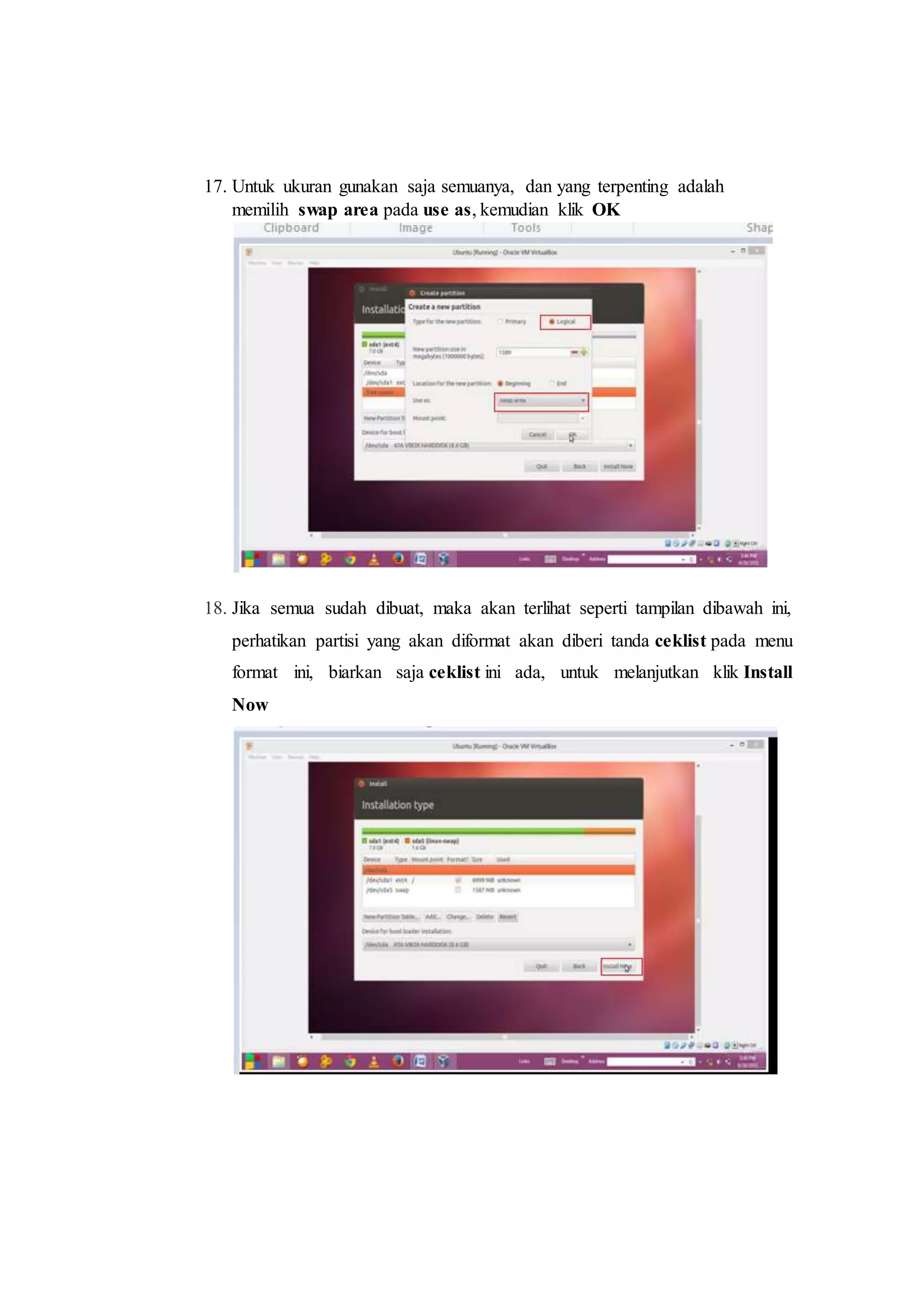 17. Untuk ukuran gunakan saja semuanya, dan yang terpenting adalah
memilih swap area pada use as, kemudian klik OK
18. Jika semua sudah dibuat, maka akan terlihat seperti tampilan dibawah ini,
perhatikan partisi yang akan diformat akan diberi tanda ceklist pada menu
format ini, biarkan saja ceklist ini ada, untuk melanjutkan klik Install
Now
 