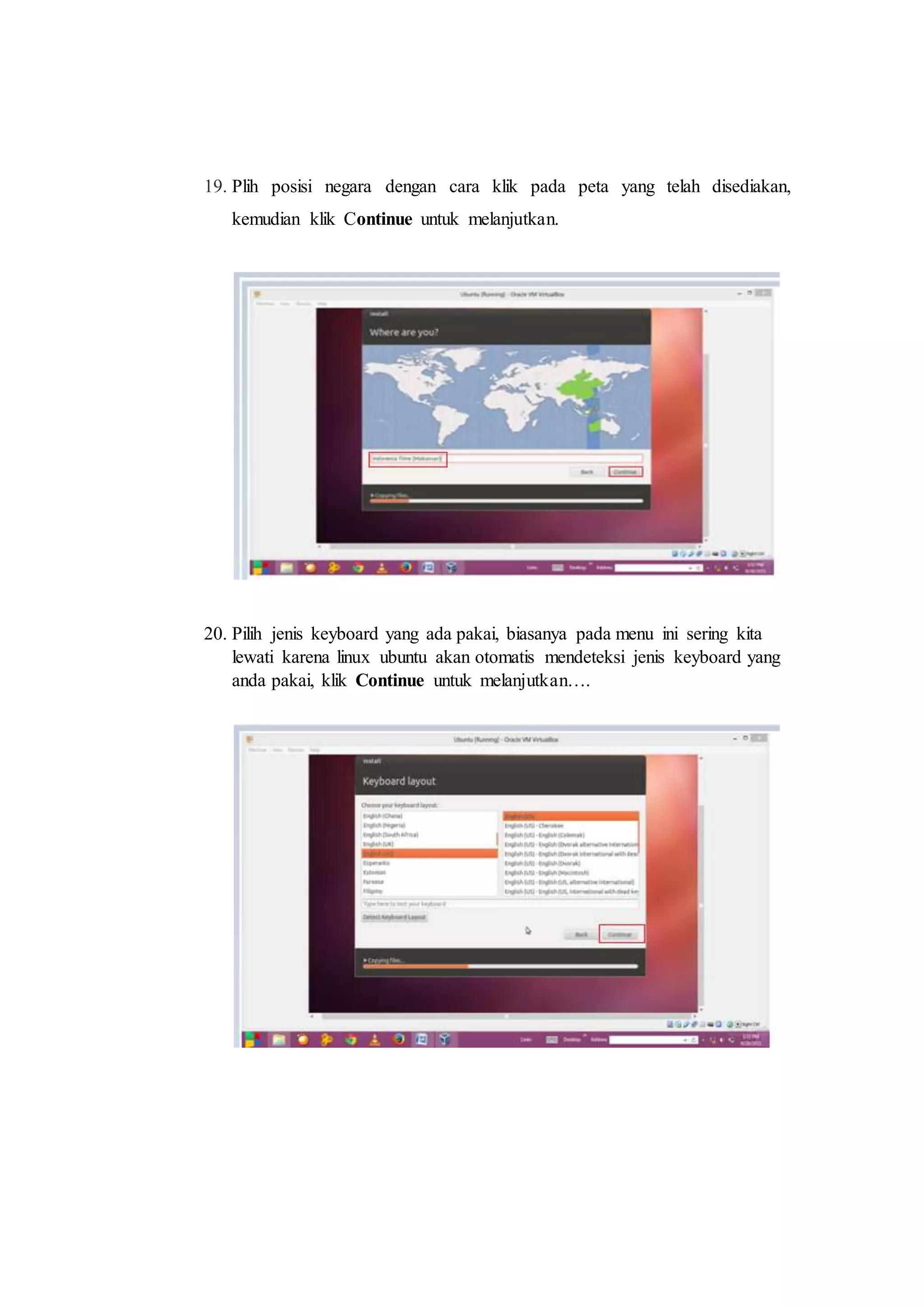 19. Plih posisi negara dengan cara klik pada peta yang telah disediakan,
kemudian klik Continue untuk melanjutkan.
20. Pilih jenis keyboard yang ada pakai, biasanya pada menu ini sering kita
lewati karena linux ubuntu akan otomatis mendeteksi jenis keyboard yang
anda pakai, klik Continue untuk melanjutkan….
 