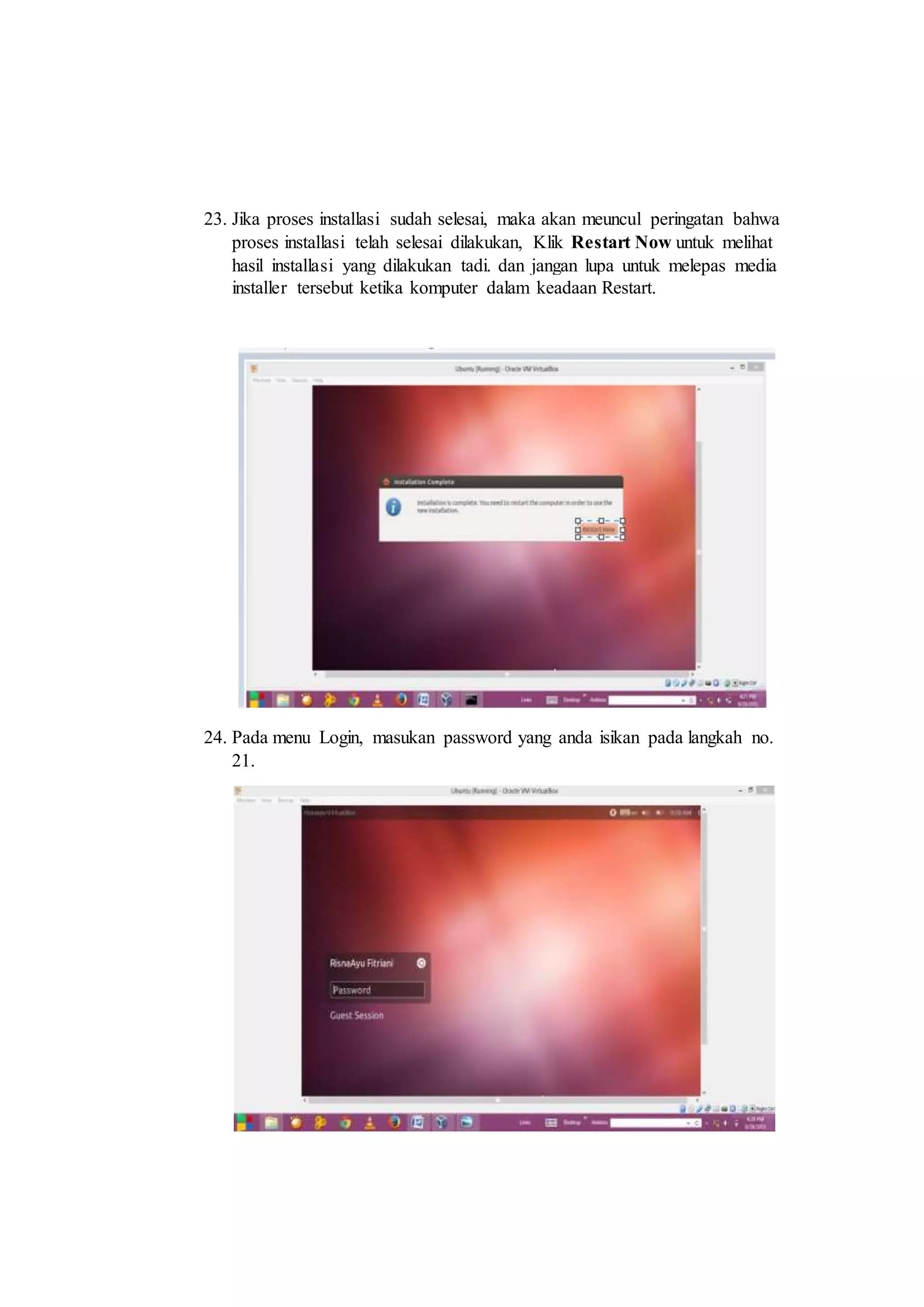 23. Jika proses installasi sudah selesai, maka akan meuncul peringatan bahwa
proses installasi telah selesai dilakukan, Klik Restart Now untuk melihat
hasil installasi yang dilakukan tadi. dan jangan lupa untuk melepas media
installer tersebut ketika komputer dalam keadaan Restart.
24. Pada menu Login, masukan password yang anda isikan pada langkah no.
21.
 