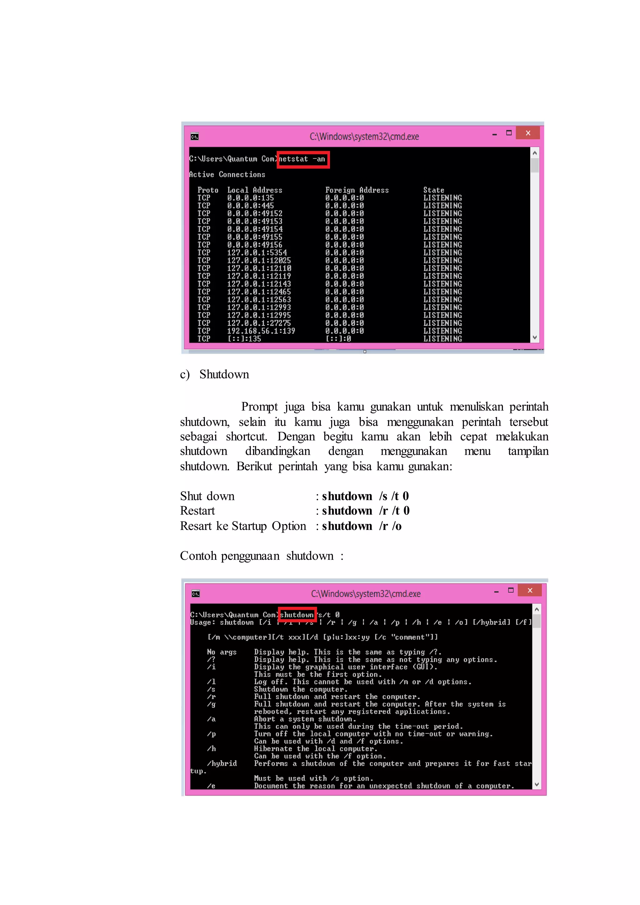 c) Shutdown
Prompt juga bisa kamu gunakan untuk menuliskan perintah
shutdown, selain itu kamu juga bisa menggunakan perintah tersebut
sebagai shortcut. Dengan begitu kamu akan lebih cepat melakukan
shutdown dibandingkan dengan menggunakan menu tampilan
shutdown. Berikut perintah yang bisa kamu gunakan:
Shut down : shutdown /s /t 0
Restart : shutdown /r /t 0
Resart ke Startup Option : shutdown /r /o
Contoh penggunaan shutdown :
 