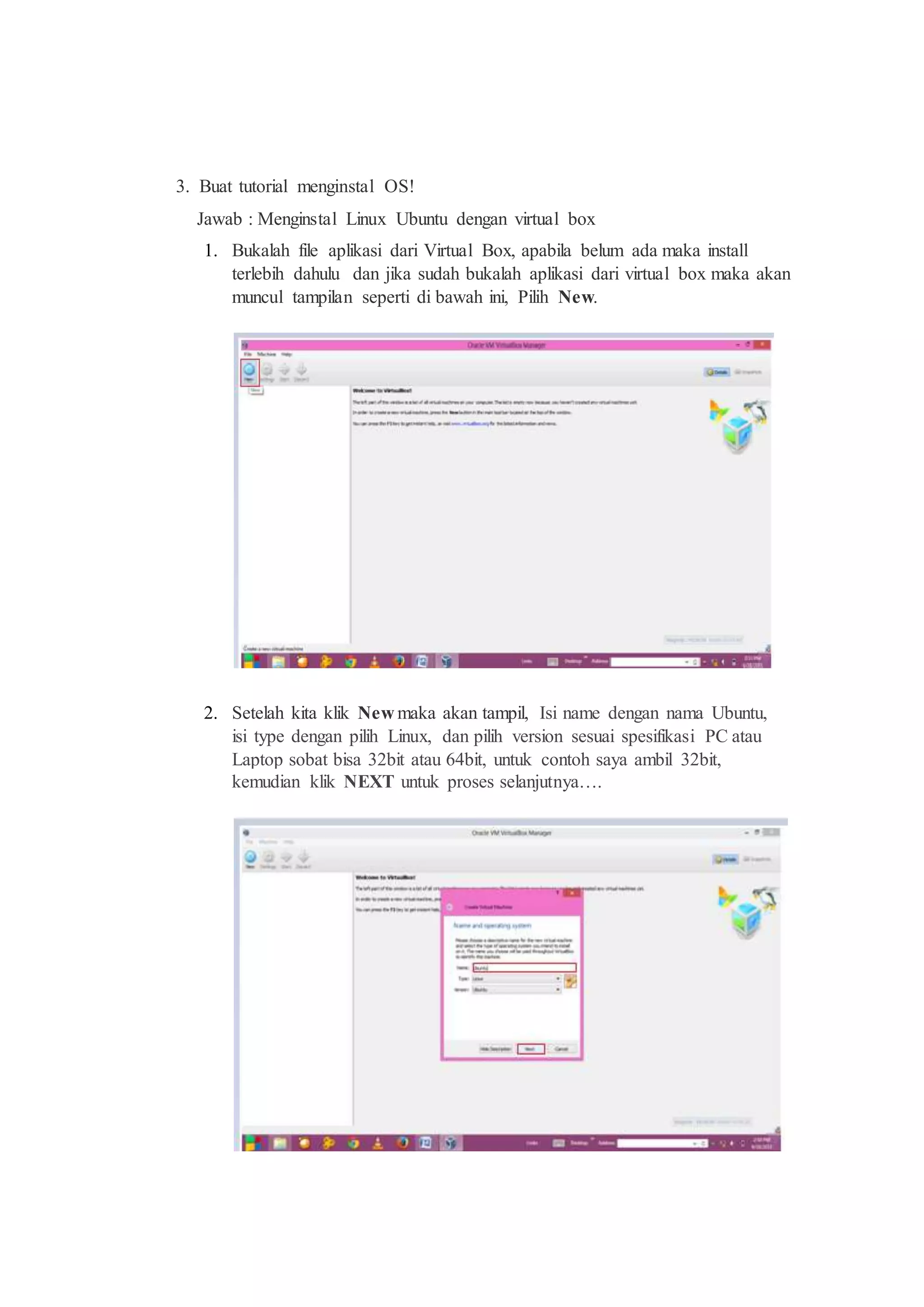 3. Buat tutorial menginstal OS!
Jawab : Menginstal Linux Ubuntu dengan virtual box
1. Bukalah file aplikasi dari Virtual Box, apabila belum ada maka install
terlebih dahulu dan jika sudah bukalah aplikasi dari virtual box maka akan
muncul tampilan seperti di bawah ini, Pilih New.
2. Setelah kita klik New maka akan tampil, Isi name dengan nama Ubuntu,
isi type dengan pilih Linux, dan pilih version sesuai spesifikasi PC atau
Laptop sobat bisa 32bit atau 64bit, untuk contoh saya ambil 32bit,
kemudian klik NEXT untuk proses selanjutnya….
 