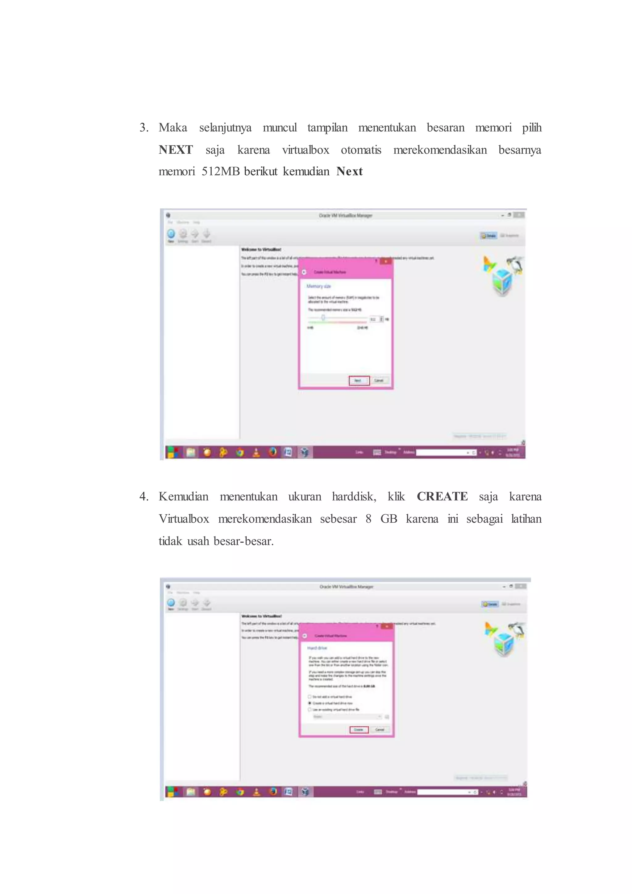 3. Maka selanjutnya muncul tampilan menentukan besaran memori pilih
NEXT saja karena virtualbox otomatis merekomendasikan besarnya
memori 512MB berikut kemudian Next
4. Kemudian menentukan ukuran harddisk, klik CREATE saja karena
Virtualbox merekomendasikan sebesar 8 GB karena ini sebagai latihan
tidak usah besar-besar.
 