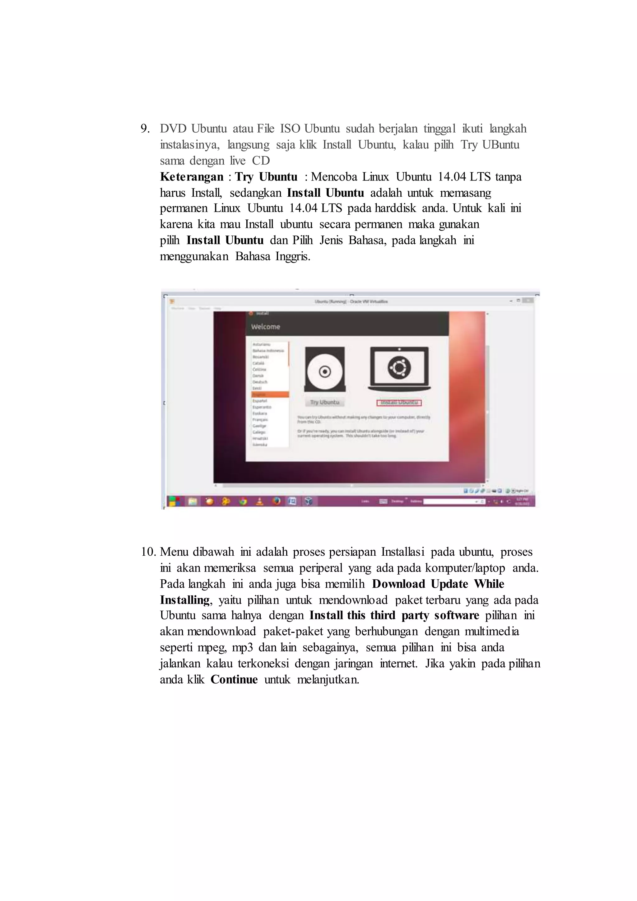 9. DVD Ubuntu atau File ISO Ubuntu sudah berjalan tinggal ikuti langkah
instalasinya, langsung saja klik Install Ubuntu, kalau pilih Try UBuntu
sama dengan live CD
Keterangan : Try Ubuntu : Mencoba Linux Ubuntu 14.04 LTS tanpa
harus Install, sedangkan Install Ubuntu adalah untuk memasang
permanen Linux Ubuntu 14.04 LTS pada harddisk anda. Untuk kali ini
karena kita mau Install ubuntu secara permanen maka gunakan
pilih Install Ubuntu dan Pilih Jenis Bahasa, pada langkah ini
menggunakan Bahasa Inggris.
10. Menu dibawah ini adalah proses persiapan Installasi pada ubuntu, proses
ini akan memeriksa semua periperal yang ada pada komputer/laptop anda.
Pada langkah ini anda juga bisa memilih Download Update While
Installing, yaitu pilihan untuk mendownload paket terbaru yang ada pada
Ubuntu sama halnya dengan Install this third party software pilihan ini
akan mendownload paket-paket yang berhubungan dengan multimedia
seperti mpeg, mp3 dan lain sebagainya, semua pilihan ini bisa anda
jalankan kalau terkoneksi dengan jaringan internet. Jika yakin pada pilihan
anda klik Continue untuk melanjutkan.
 
