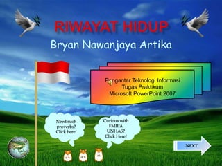 Bryan Nawanjaya Artika
Pengantar Teknologi Informasi
Tugas Praktikum
Microsoft PowerPoint 2007
NEXT
Need such
proverbs?
Click here!
Curious with
FMIPA
UNHAS?
Click Here!
 
