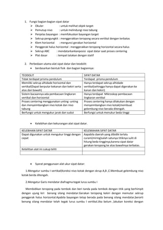 1. Fungsi bagian-bagian sipat datar
       Okuler                : untuk melihat objek target
       Pemutup nivo          : untuk melindungi nivo tabung
       Penjelas bayangan : memfokuskan bayangan target
       Sekrup pengungkit : menggerakkan teropong secara vertikal dengan terbatas
       Klem horizontal       : mengunci gerakan horizontal
       Penggerak halus horizontal : menggerakkan teropong horizontal secara halus
       Sekrup ABC         : mendatarkankanposisi sipat datar saat proses centering
       Plat dasar         : tempat tatakan dengan statif

  2. Perbedaan utama alat sipat datar dan teodolit:
      berdasarkan bentuk fisik dan bagian bagiannya:

TEODOLIT                                           SIPAT DATAR
Tidak terdapat prisma pendulum                     Terdapat prisma pendulum
Memiliki sekrup alhidade horisontal dan            Hanya terdapat sekrup alhidade
vertikal(Dapat berputar kekanan dan kekiri serta   vertikal(sehingga hanya dapat digerakan ke
atas dan bawah)                                    kanan dan kekiri)
Sistem bacaannya ada pembacaan lingkaran           Hanya terdapat Mikroskop pembacaan
vertikal dan horizontal                            lingkaran vertikal
Proses centering menggunakan unting -unting        Proses centering hanya dilakukan dengan
dan menyeimbangkan nivo kotak dan nivo             menyeimbangkan nivo kotak(membuat
tabung                                             gelembung nivo berada ditengah.
Berfungsi untuk mengukur jarak dan sudut           Berfungsi untuk menukur beda tinggi


           Kelebihan dan kekurangan alat sipat datar.

KELEBIHAN SIPAT DATAR                              KELEMAHAN SIPAT DATAR
Dapat digunakan untuk mengukur tinggi dengan       Aapabila daerah yang dibidik terlalu
cepat                                              curam(miring)salah satunya titiknya sulit di
                                                   hitung beda tingginya,karena sipat datar
                                                   gerakan teropong ke atas bawahnya terbatas.
Ketelitian alat ini cukup teliti



           Syarat penggunaan alat ukur sipat datar:

   1.Mengatur sumbu I vertikal(Koreksi nivo kotak dengan skrup A,B ,C.Membuat gelembung nivo
kotak berda ditengah.

   2.Mengatur Garis mendatar diafragma tegak lurus sumbu I

   Membidikan teropong pada tembok dan beri tanda pada tembok dengan titik yang berhimpit
dengan ujung kiri benang silang mendatar.Gerakan teropong kekiri dengan memutar sekrup
penggerak halus horizontal.Apabila bayangan tetap berada pada benang silang mendatar,berarti
benang silang mendatar telah tegak lurus sumbu I vertikal.Jika belum ,lakukan koreksi dengan
 