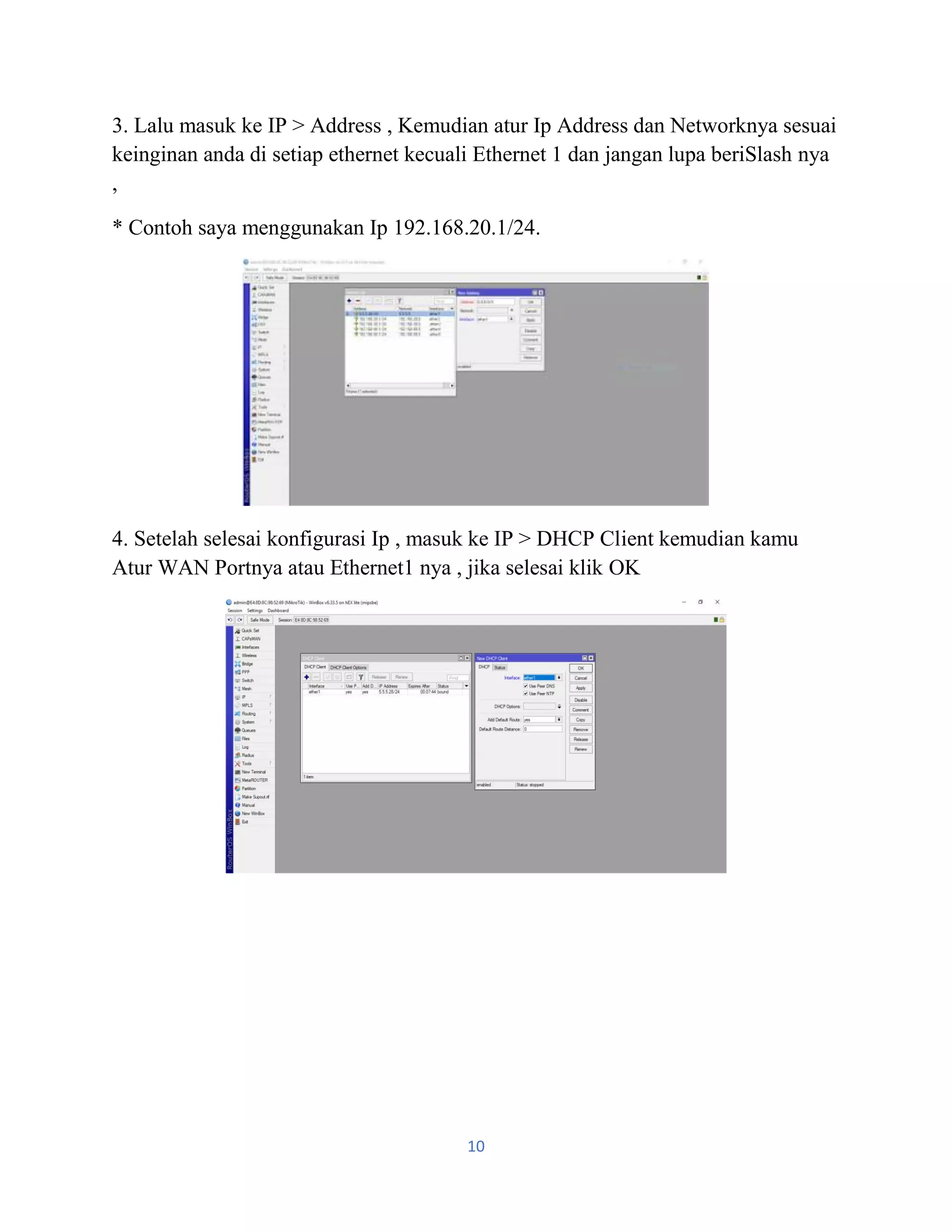 10
3. Lalu masuk ke IP > Address , Kemudian atur Ip Address dan Networknya sesuai
keinginan anda di setiap ethernet kecuali Ethernet 1 dan jangan lupa beriSlash nya
,
* Contoh saya menggunakan Ip 192.168.20.1/24.
4. Setelah selesai konfigurasi Ip , masuk ke IP > DHCP Client kemudian kamu
Atur WAN Portnya atau Ethernet1 nya , jika selesai klik OK
 