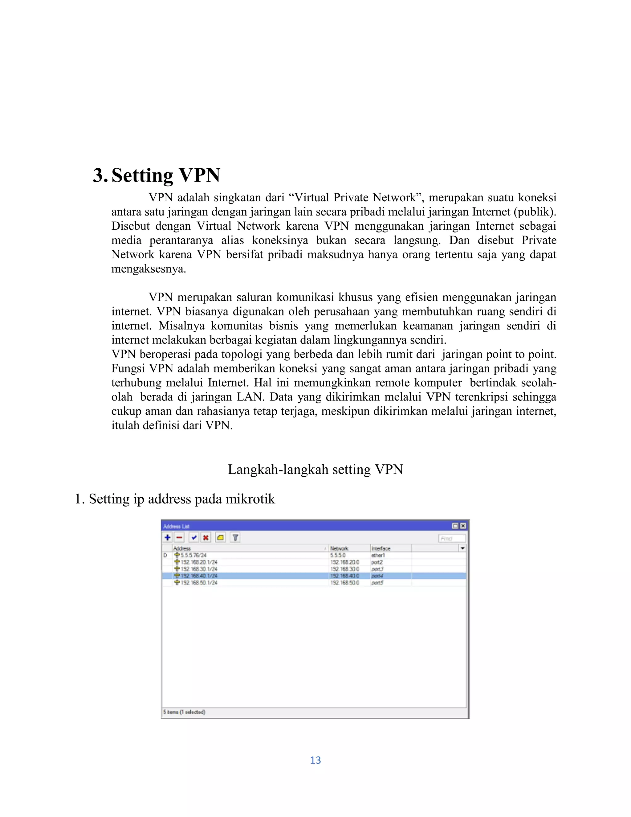 13
3.Setting VPN
VPN adalah singkatan dari “Virtual Private Network”, merupakan suatu koneksi
antara satu jaringan dengan jaringan lain secara pribadi melalui jaringan Internet (publik).
Disebut dengan Virtual Network karena VPN menggunakan jaringan Internet sebagai
media perantaranya alias koneksinya bukan secara langsung. Dan disebut Private
Network karena VPN bersifat pribadi maksudnya hanya orang tertentu saja yang dapat
mengaksesnya.
VPN merupakan saluran komunikasi khusus yang efisien menggunakan jaringan
internet. VPN biasanya digunakan oleh perusahaan yang membutuhkan ruang sendiri di
internet. Misalnya komunitas bisnis yang memerlukan keamanan jaringan sendiri di
internet melakukan berbagai kegiatan dalam lingkungannya sendiri.
VPN beroperasi pada topologi yang berbeda dan lebih rumit dari jaringan point to point.
Fungsi VPN adalah memberikan koneksi yang sangat aman antara jaringan pribadi yang
terhubung melalui Internet. Hal ini memungkinkan remote komputer bertindak seolah-
olah berada di jaringan LAN. Data yang dikirimkan melalui VPN terenkripsi sehingga
cukup aman dan rahasianya tetap terjaga, meskipun dikirimkan melalui jaringan internet,
itulah definisi dari VPN.
Langkah-langkah setting VPN
1. Setting ip address pada mikrotik
 