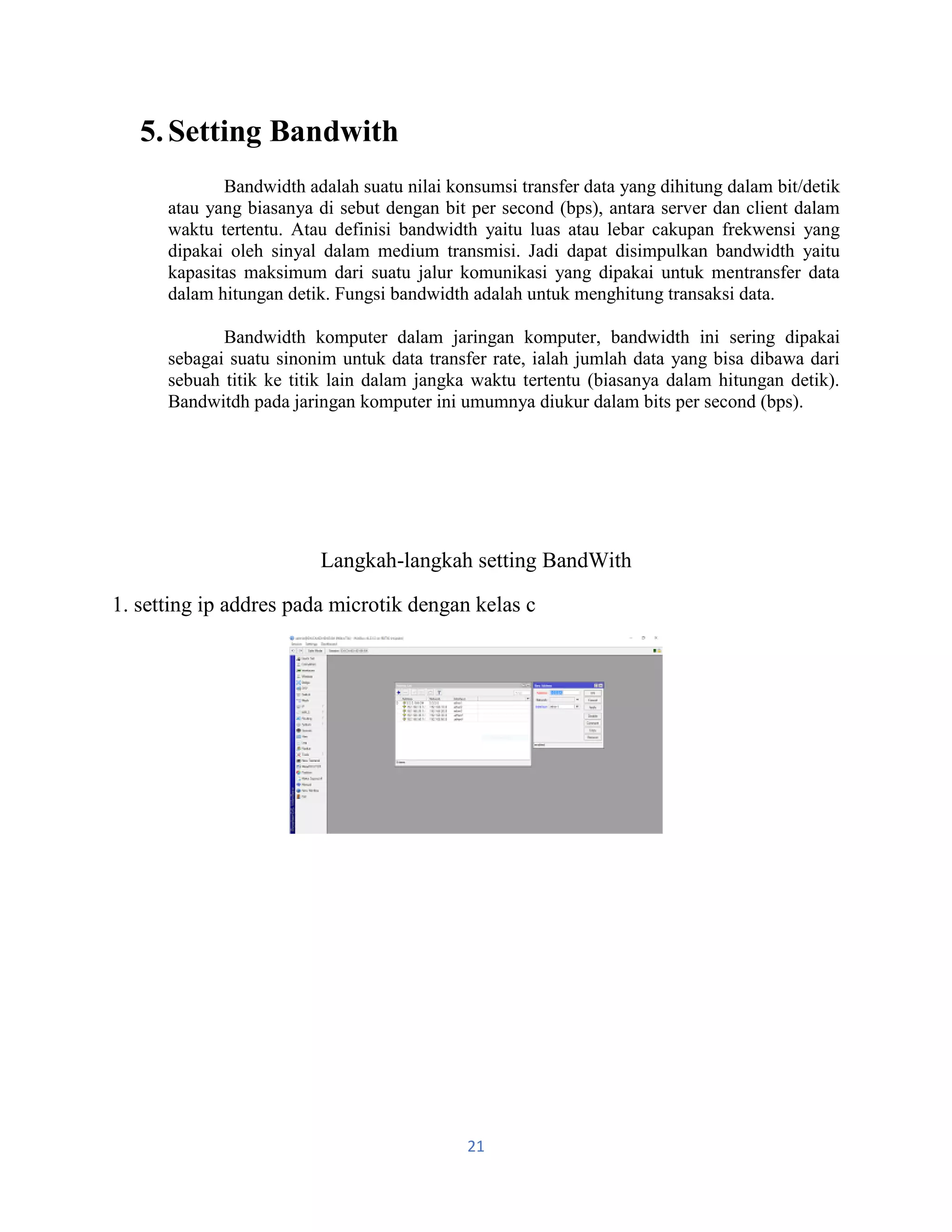 21
5.Setting Bandwith
Bandwidth adalah suatu nilai konsumsi transfer data yang dihitung dalam bit/detik
atau yang biasanya di sebut dengan bit per second (bps), antara server dan client dalam
waktu tertentu. Atau definisi bandwidth yaitu luas atau lebar cakupan frekwensi yang
dipakai oleh sinyal dalam medium transmisi. Jadi dapat disimpulkan bandwidth yaitu
kapasitas maksimum dari suatu jalur komunikasi yang dipakai untuk mentransfer data
dalam hitungan detik. Fungsi bandwidth adalah untuk menghitung transaksi data.
Bandwidth komputer dalam jaringan komputer, bandwidth ini sering dipakai
sebagai suatu sinonim untuk data transfer rate, ialah jumlah data yang bisa dibawa dari
sebuah titik ke titik lain dalam jangka waktu tertentu (biasanya dalam hitungan detik).
Bandwitdh pada jaringan komputer ini umumnya diukur dalam bits per second (bps).
Langkah-langkah setting BandWith
1. setting ip addres pada microtik dengan kelas c
 
