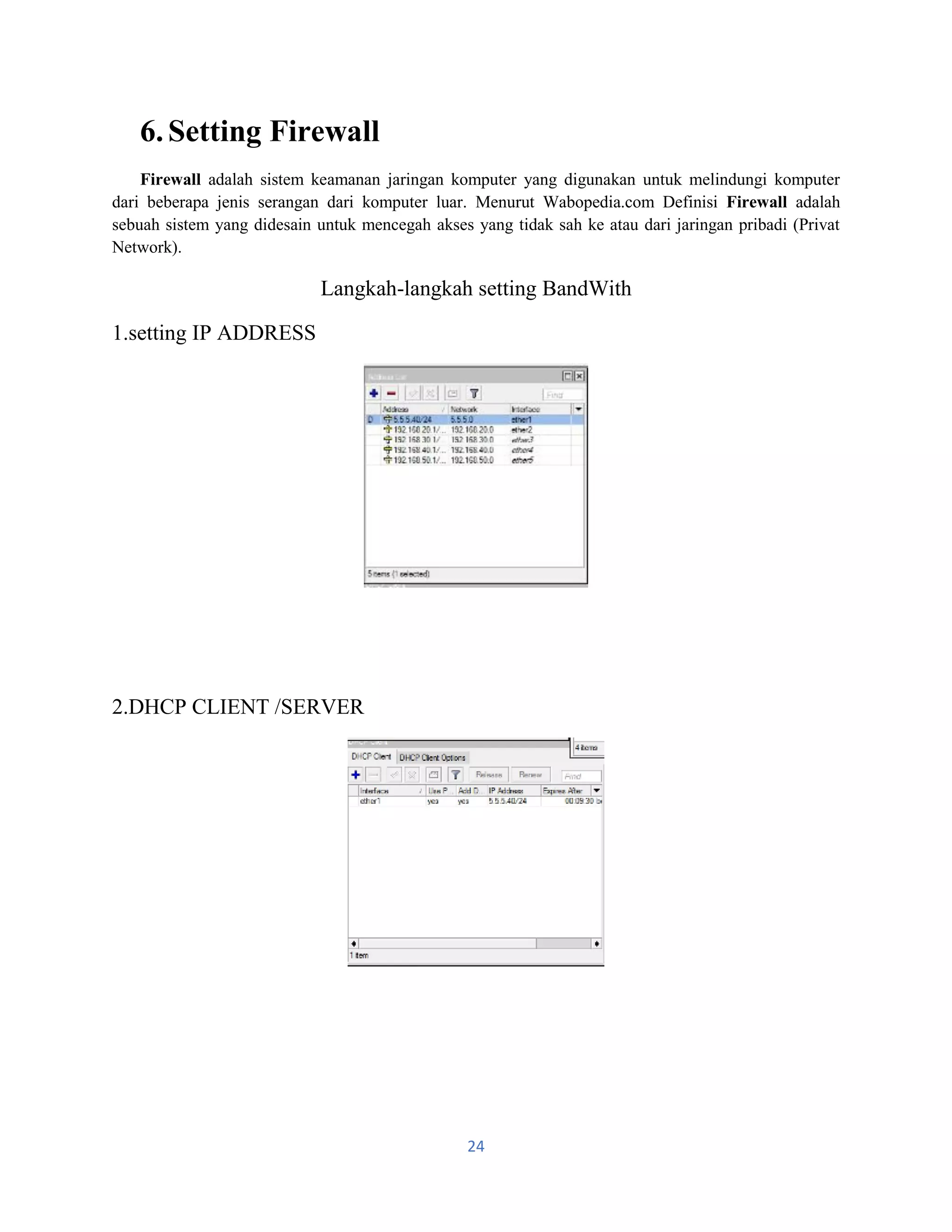 24
6.Setting Firewall
Firewall adalah sistem keamanan jaringan komputer yang digunakan untuk melindungi komputer
dari beberapa jenis serangan dari komputer luar. Menurut Wabopedia.com Definisi Firewall adalah
sebuah sistem yang didesain untuk mencegah akses yang tidak sah ke atau dari jaringan pribadi (Privat
Network).
Langkah-langkah setting BandWith
1.setting IP ADDRESS
2.DHCP CLIENT /SERVER
 
