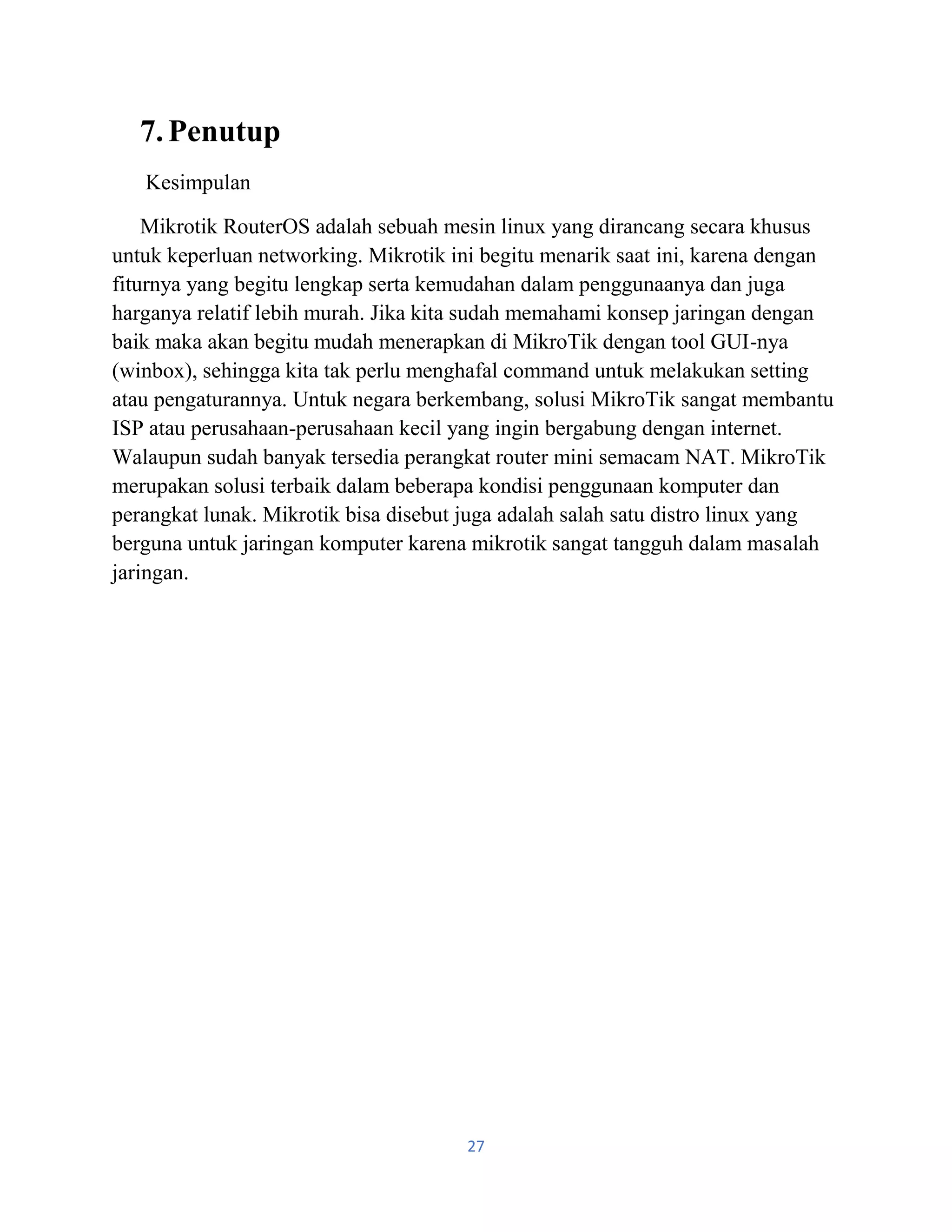 27
7.Penutup
Kesimpulan
Mikrotik RouterOS adalah sebuah mesin linux yang dirancang secara khusus
untuk keperluan networking. Mikrotik ini begitu menarik saat ini, karena dengan
fiturnya yang begitu lengkap serta kemudahan dalam penggunaanya dan juga
harganya relatif lebih murah. Jika kita sudah memahami konsep jaringan dengan
baik maka akan begitu mudah menerapkan di MikroTik dengan tool GUI-nya
(winbox), sehingga kita tak perlu menghafal command untuk melakukan setting
atau pengaturannya. Untuk negara berkembang, solusi MikroTik sangat membantu
ISP atau perusahaan-perusahaan kecil yang ingin bergabung dengan internet.
Walaupun sudah banyak tersedia perangkat router mini semacam NAT. MikroTik
merupakan solusi terbaik dalam beberapa kondisi penggunaan komputer dan
perangkat lunak. Mikrotik bisa disebut juga adalah salah satu distro linux yang
berguna untuk jaringan komputer karena mikrotik sangat tangguh dalam masalah
jaringan.
 