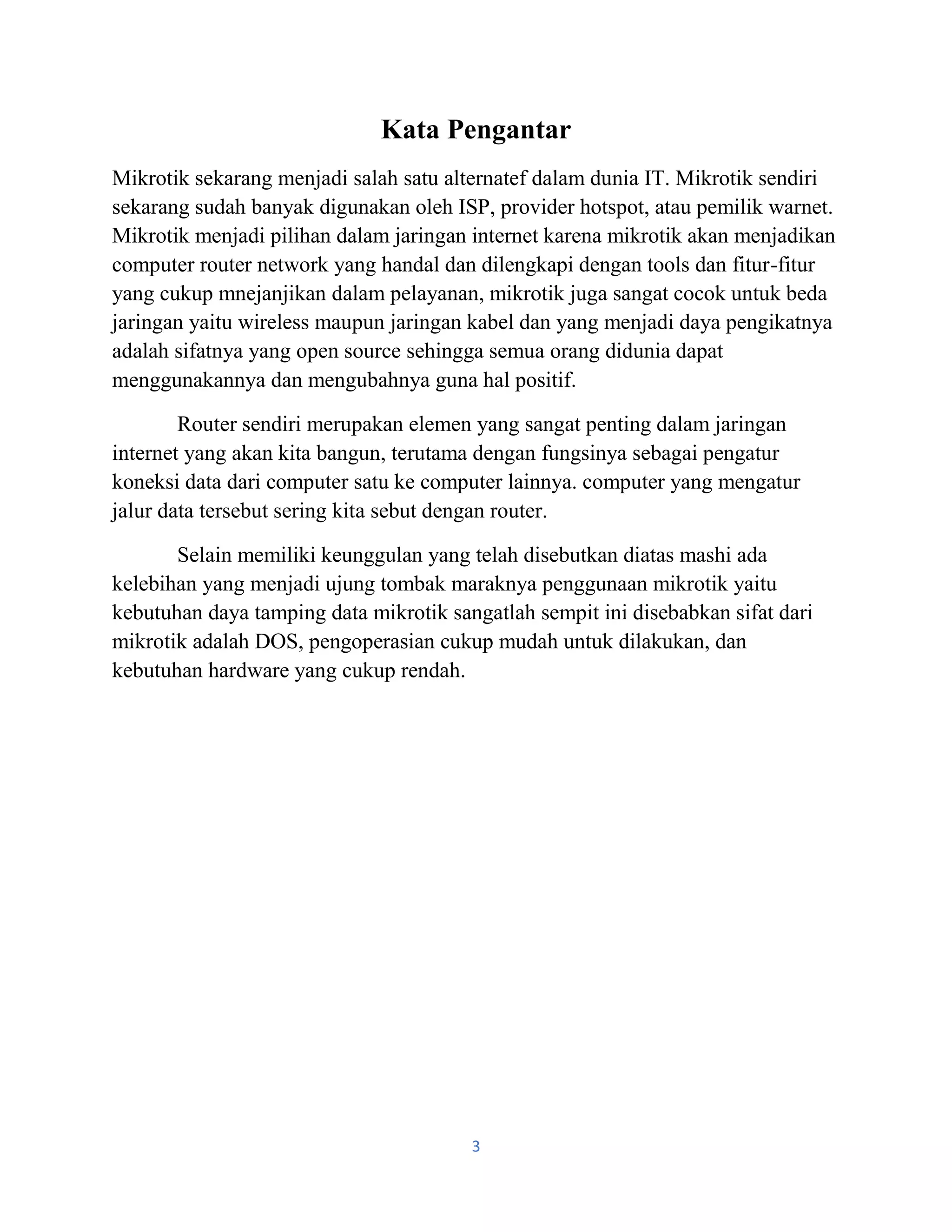 3
Kata Pengantar
Mikrotik sekarang menjadi salah satu alternatef dalam dunia IT. Mikrotik sendiri
sekarang sudah banyak digunakan oleh ISP, provider hotspot, atau pemilik warnet.
Mikrotik menjadi pilihan dalam jaringan internet karena mikrotik akan menjadikan
computer router network yang handal dan dilengkapi dengan tools dan fitur-fitur
yang cukup mnejanjikan dalam pelayanan, mikrotik juga sangat cocok untuk beda
jaringan yaitu wireless maupun jaringan kabel dan yang menjadi daya pengikatnya
adalah sifatnya yang open source sehingga semua orang didunia dapat
menggunakannya dan mengubahnya guna hal positif.
Router sendiri merupakan elemen yang sangat penting dalam jaringan
internet yang akan kita bangun, terutama dengan fungsinya sebagai pengatur
koneksi data dari computer satu ke computer lainnya. computer yang mengatur
jalur data tersebut sering kita sebut dengan router.
Selain memiliki keunggulan yang telah disebutkan diatas mashi ada
kelebihan yang menjadi ujung tombak maraknya penggunaan mikrotik yaitu
kebutuhan daya tamping data mikrotik sangatlah sempit ini disebabkan sifat dari
mikrotik adalah DOS, pengoperasian cukup mudah untuk dilakukan, dan
kebutuhan hardware yang cukup rendah.
 