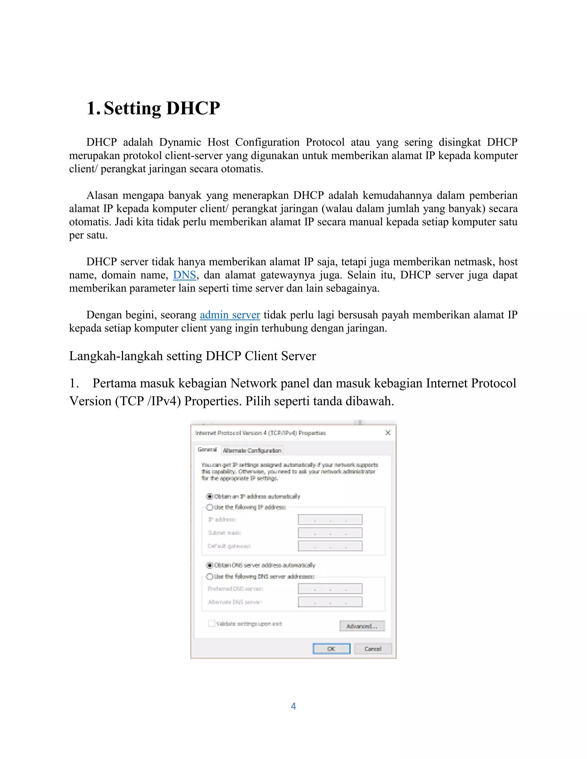 4
1.Setting DHCP
DHCP adalah Dynamic Host Configuration Protocol atau yang sering disingkat DHCP
merupakan protokol client-server yang digunakan untuk memberikan alamat IP kepada komputer
client/ perangkat jaringan secara otomatis.
Alasan mengapa banyak yang menerapkan DHCP adalah kemudahannya dalam pemberian
alamat IP kepada komputer client/ perangkat jaringan (walau dalam jumlah yang banyak) secara
otomatis. Jadi kita tidak perlu memberikan alamat IP secara manual kepada setiap komputer satu
per satu.
DHCP server tidak hanya memberikan alamat IP saja, tetapi juga memberikan netmask, host
name, domain name, DNS, dan alamat gatewaynya juga. Selain itu, DHCP server juga dapat
memberikan parameter lain seperti time server dan lain sebagainya.
Dengan begini, seorang admin server tidak perlu lagi bersusah payah memberikan alamat IP
kepada setiap komputer client yang ingin terhubung dengan jaringan.
Langkah-langkah setting DHCP Client Server
1. Pertama masuk kebagian Network panel dan masuk kebagian Internet Protocol
Version (TCP /IPv4) Properties. Pilih seperti tanda dibawah.
 