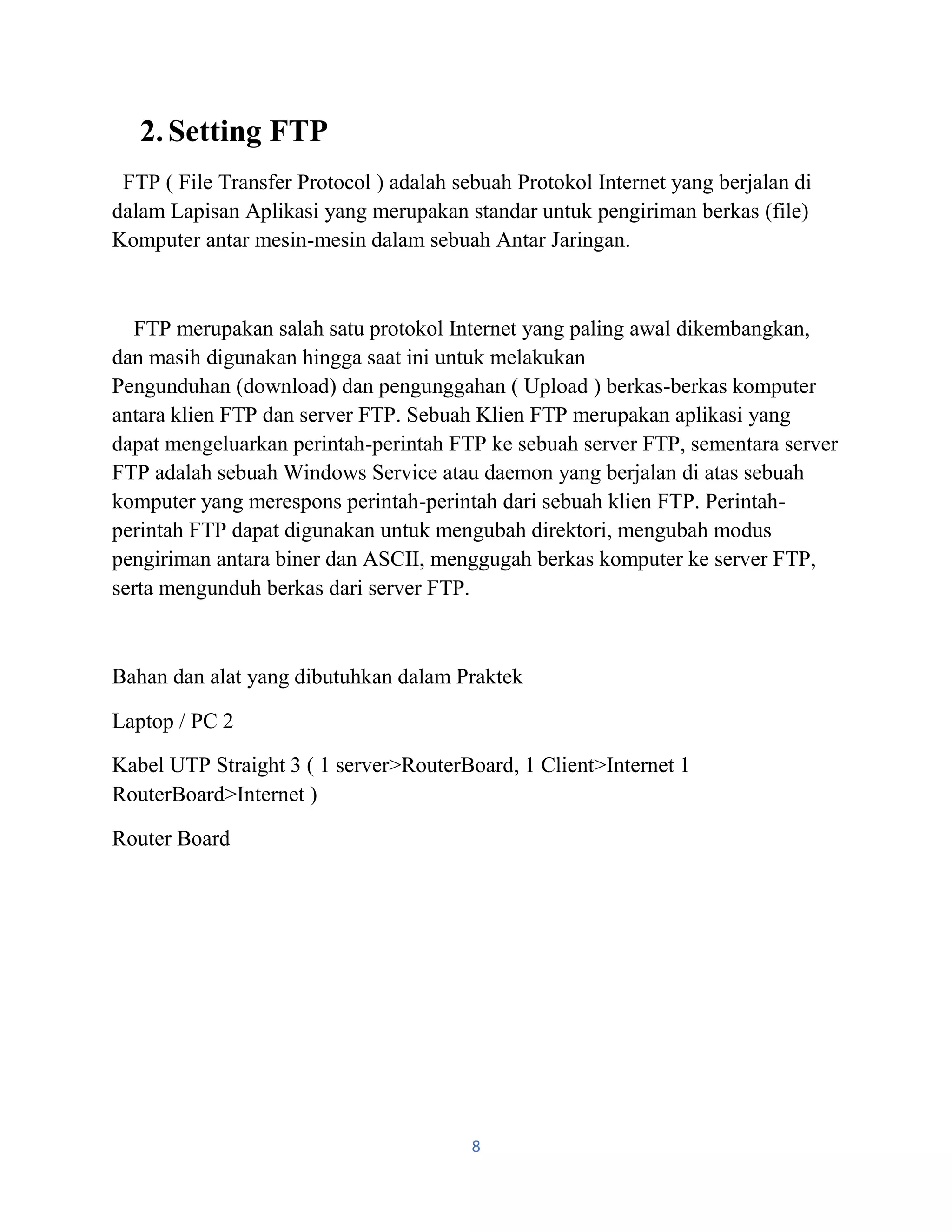 8
2.Setting FTP
FTP ( File Transfer Protocol ) adalah sebuah Protokol Internet yang berjalan di
dalam Lapisan Aplikasi yang merupakan standar untuk pengiriman berkas (file)
Komputer antar mesin-mesin dalam sebuah Antar Jaringan.
FTP merupakan salah satu protokol Internet yang paling awal dikembangkan,
dan masih digunakan hingga saat ini untuk melakukan
Pengunduhan (download) dan pengunggahan ( Upload ) berkas-berkas komputer
antara klien FTP dan server FTP. Sebuah Klien FTP merupakan aplikasi yang
dapat mengeluarkan perintah-perintah FTP ke sebuah server FTP, sementara server
FTP adalah sebuah Windows Service atau daemon yang berjalan di atas sebuah
komputer yang merespons perintah-perintah dari sebuah klien FTP. Perintah-
perintah FTP dapat digunakan untuk mengubah direktori, mengubah modus
pengiriman antara biner dan ASCII, menggugah berkas komputer ke server FTP,
serta mengunduh berkas dari server FTP.
Bahan dan alat yang dibutuhkan dalam Praktek
Laptop / PC 2
Kabel UTP Straight 3 ( 1 server>RouterBoard, 1 Client>Internet 1
RouterBoard>Internet )
Router Board
 