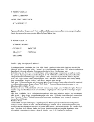 4. ABCDEFGHIJKLM
ZTXWVUTSRQPON
ZKZ,BZMT, WRNZPHFW
WVMTZM,HZPZ ?
Apa yang dimaksud dengan saka? Yaitu wadah pendidikan guna menyalurkan minat, mengembangkan
bakat, dan pengamalan para pramuka dalam berbagai bidang ilmu.
5. ABCDEFGHIJKLM
NOPQRSTUVWXYZ
OHNGYNU XYVCVAT
GRAGNAT FRWNENU
CENZHXN!
Buatlah kliping tentang sejarah pramuka!
Pramuka merupakan kependekan dari Praja Muda Karana yang berarti kaum muda yang suka berkarya. Di
Indonesia sendiri penggunaan istilah “Pramuka” baru resmidigunakan pada tahun 1961. Istilah pramuka hanya
digunakan di Indonesia sedangkan di dunia pramuka disebut Scout. Gerakan yang juga
disebutScouting atau Scout Movement ini bertujuan untuk pengembangan para pemuda secara fisik, mental,
dan spiritual. Sejarah pramuka sendiri dimulai pada 25 Juli 1907 ketika Lord Robert Baden Powell saat itu
sebagai Letnan Jendral tentara Inggris untuk pertama kalinya mengadakan perkemahan pramuka di pulau
Brown Sea, Inggris selama 8 hari. Selanjutnya pada tahun 1908 Baden Powelmenulis buku tentang prinsip
dasar kepramukaan “Scouting for Boys” yang artinya pramuka untuk laki-laki.
Pada tahun 1912 dengan babtuan adik perempuan Baden Powell bernama Agnes maka terbentuklah organisasi
pramuka untuk perempuan dengan sebutan “Girls Guides“. Organisasi kepramukaan perempuan ini pun
dilanutkan oleh istri Baden Powell.
Selanjutnya di tahun 1916 di dirikanlah kelompok pramuka siaga dengan nama CUB (anak srigala). Pedoman
kegiatan yang dilakukan berdasarkan dari sebuah buku yang berjudul “The Jungle Book” karangan Rudyard
Kipling.
Pada tahun 1918 Baden Powell kembali membentuk Rover Scout, yaitu organisasi pramuka bagi mereka yang
telah berusia 17 tahun. Selang empat tahun kemudian yaitu tahun 1922 Powelmenerbitkan buku menerbitkan
buku ”Rovering To Succes” buku ini menggambarkan seorang pemuda yang harus mengayuh sampannya
menuju kepantai bahagia.
Jambore Dunia
Di tahun 1920 merupakan tahun yang sangat berpengaruh dalam sejarah pramuka dimana untuk pertama
kalinya di adakan Jambore di dunia. Selain itu tahun ini juga dibentuk Dewan Internasional pramuka yang
beranggotakan 9 orang biro dan biro pusat di London. Biro pramuka putra dunia memiliki lima kantor wilayah
yaitu Costa Rica, Mesir, Filipina, Swiss, dan Nigeria. Sedangkan untuk putri memiliki lima kantor pusat
sekretariat di London dan biro kantor wilayah di Amerika Latin, Arab, Asia Pasifik, dan Eropa.
 