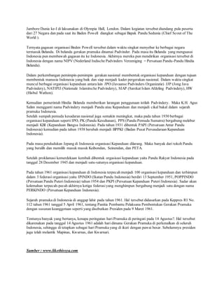 Jambore Dunia ke-I di laksanakan di Olympia Hall, London. Dalam kegiatan tersebut diundang pula peserta
dari 27 Negara dan pada saat itu Baden Powell diangkat sebagai Bapak Pandu Sedunia (Chief Scout of The
World ).
Ternyata gagasan organisasi Boden Powell tersebut dalam waktu singkat menyebar ke berbagai negara
termasuk Belanda. Di belanda gerakan pramuka dinamai Padvinder. Pada masa itu Belanda yang menguasai
Indonesia pun membawah gagasan itu ke Indonesia. Akhirnya mereka pun mendirikan organisasi tersebut di
Indonesia dengan nama NIPV (Nederland Indische Padvinders Vereeniging = Persatuan Pandu-Pandu Hindia
Belanda).
Dalam perkembangan pemimpin-pemimpin gerakan nasional membentuk organisasi kepanduan dengan tujuan
membentuk manusia Indonesia yang baik dan siap menjadi kader pergerakan nasional. Dalam waktu singkat
muncul berbagai organisasi kepanduan antara lain JPO (Javaanse Padvinders Organizatie) JJP (Jong Java
Padvindery), NATIPIJ (Nationale Islamitsche Padvindery), SIAP (Sarekat Islam Afdeling Padvindery), HW
(Hisbul Wathon).
Kemudian pemerintah Hindia Belanda memberikan larangan penggunaan istilah Padvindery. Maka K.H. Agus
Salim mengganti nama Padvindery menjadi Pandu atau Kepanduan dan menjadi cikal bakal dalam sejarah
pramuka Indonesia.
Setelah sumpah pemuda kesadaran nasional juga semakin meningkat, maka pada tahun 1930 berbagai
organisasi kepanduan seperti IPO, PK (Pandu Kesultanan), PPS (Pandu Pemuda Sumatra) bergabung melebur
menjadi KBI (Kepanduan Bangsa Indonesia). Pada tahun 1931 dibentuk PAPI (Persatuan Antar Pandu
Indonesia) kemudian pada tahun 1938 berubah menjadi BPPKI (Badan Pusat Persaudaraan Kepanduan
Indonesia).
Pada masa pendudukan Jepang di Indonesia organisasi Kepanduan dilarang. Maka banyak dari tokoh Pandu
yang beralih dan memilih masuk masuk Keibondan, Seinendan, dan PETA.
Setelah proklamasi kemerdekaan kembali dibentuk orgasisasi kepanduan yaitu Pandu Rakyat Indonesia pada
tanggal 28 Desember 1945 dan menjadi satu-satunya organisasi kepanduan.
Pada tahun 1961 organisasi kepanduan di Indonesia terpecah menjadi 100 organisasi kepanduan dan terhimpun
dalam 3 federasi organisasi yaitu IPINDO (Ikatan Pandu Indonesia) berdiri 13 September 1951, POPPINDO
(Persatuan Pandu Puteri Indonesia) tahun 1954 dan PKPI (Persatuan Kepanduan Puteri Indonesia). Sadar akan
kelemahan terpecah-pecah akhirnya ketiga federasiyang menghimpun bergabung menjadi satu dengan nama
PERKINDO (Persatuan Kepanduan Indonesia).
Sejarah pramuka di Indonesia di anggap lahir pada tahun 1961. Hal tersebut didasarkan pada Keppres RI No.
112 tahun 1961 tanggal 5 April 1961, tentang Panitia Pembantu Pelaksana Pembentukan Gerakan Pramuka
dengan susunan keanggotaan seperti yang disebutkan Presiden pada 9 Maret 1961.
Tentunya banyak yang bertanya, kenapa peringatan hari Pramuka di peringati pada 14 Agustus?. Hal tersebut
dikarenakan pada tanggal 14 Agustus 1961 adalah hari dimana Gerakan Pramuka di perkenalkan di seluruh
Indonesia, sehingga di tetapkan sebagai hari Pramuka yang di ikuti dengan pawai besar. Sebelumnya presiden
juga telah melantik Mapinas, Kwarnas, dan Kwarnari.
Sumber : www.likethissya.com
 