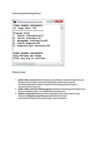 Outputnyaadalahsebagaiberikut:

PENJELASAN

1. public class Jurusanadalahnamakelas yang kitabuat (dalampemrograman java,
setiapmembuat program berartimembuatkelas) dengannama program
harusdiawalidenganhurufbesar (Kapital) dandisimpanjuganama program
harussamanama class-nya.
2. public static void main (String args []) adalahpermulaanfungsiutamadalam java.
Kata kuncivoid di depan main adalahkeharusanpada java.
3. System.out.printlnadalahmemberikanhasilatau output pada program yang
kitabuat.JikaSystem.out.printsajatanpalnmakahasil output
tersebutakansalingbersambunganhingga output-nyaselesai.

 