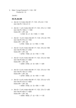 2. Diket : Fungsi Produksi P = 1125 - 75P
Produk Q = 15
Jawab :
AR, TR, dan MR
 Jika Q = 0, maka nilai AR = P, 1125 - (75 x 0) = 1125
dan nilai TR, 1125 x 0 = 0
 Jika Q = 1 unit, maka nilai AR = P, 1125 - (75 x 1) = 1050
dan nilai TR, 1050 x 1 = 1050
Maka MR = ∆TR : ∆Q
= (1050 - 0) : (1 - 0) = 1050 : 1 = 1050
 Jika Q = 2 unit, maka nilai AR = P, 1125 - (75 x 2) = 975
dan nilai TR, 975 x 2 = 1950
Maka MR = ∆TR : ∆Q
= (1950 - 1050) : (2 - 1) = 900 : 1 = 900
 Jika Q = 3 unit, maka nilai AR = P, 1125 - (75 x 3) = 900
dan nilai TR, 900 x 3 = 2700
Maka MR = ∆TR : ∆Q
= (2700 - 1950) : (3 - 2) = 750 : 1 = 750
 Jika Q = 4 unit, maka nilai AR = P, 1125 - (75 x 4) = 825
dan nilai TR, 825 x 4 = 3300
Maka MR = ∆TR : ∆Q
= (3300 - 2700) : (4 - 3) = 600 : 1 = 600
 Jika Q = 5 unit, maka nilai AR = P, 1125 - (75 x 5) = 750
dan nilai TR, 750 x 5 = 3750
Maka MR = ∆TR : ∆Q
= (3750 - 3300) : (5 - 4) = 450 : 1 = 450
 Jika Q = 6 unit, maka nilai AR = P, 1125 - (75 x 6) = 675
dan nilai TR, 675 x 6 = 4050
Maka MR = ∆TR : ∆Q
= (4050 - 3750) : (6 - 5) = 300 : 1 = 300
 Jika Q = 7 unit, maka nilai AR = P, 1125 - (75 x 7) = 600
dan nilai TR, 600 x 7 = 4200
Maka MR = ∆TR : ∆Q
= (4200 - 4050) : (7 - 6) = 150 : 1 = 150
 