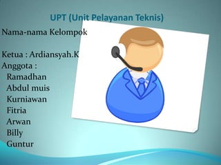 UPT (Unit Pelayanan Teknis)
Nama-nama Kelompok

Ketua : Ardiansyah.K
Anggota :
- Ramadhan
- Abdul muis
- Kurniawan
- Fitria
- Arwan
- Billy
- Guntur
 