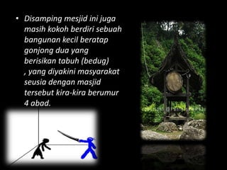 • Disamping mesjid ini juga
  masih kokoh berdiri sebuah
  bangunan kecil beratap
  gonjong dua yang
  berisikan tabuh (bedug)
  , yang diyakini masyarakat
  seusia dengan masjid
  tersebut kira-kira berumur
  4 abad.
 