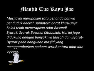 Masjid Tuo Kayu Jao
Masjid ini merupakan satu penanda bahwa
penduduk daerah sumatera barat khususnya
Solok telah menerapkan Adat Basandi
Syarak, Syarak Basandi Kitabullah. Hal ini juga
didukung dengan banyaknya filosofi dan isyarat-
isyarat pada bangunan masjid yang
menggambarkan paduan serasi antara adat dan
agama.
 