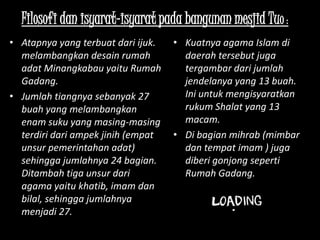 Filosofi dan isyarat-isyarat pada bangunan mesjid Tuo :
• Atapnya yang terbuat dari ijuk.   • Kuatnya agama Islam di
  melambangkan desain rumah           daerah tersebut juga
  adat Minangkabau yaitu Rumah        tergambar dari jumlah
  Gadang.                             jendelanya yang 13 buah.
• Jumlah tiangnya sebanyak 27         Ini untuk mengisyaratkan
  buah yang melambangkan              rukum Shalat yang 13
  enam suku yang masing-masing        macam.
  terdiri dari ampek jinih (empat   • Di bagian mihrab (mimbar
  unsur pemerintahan adat)            dan tempat imam ) juga
  sehingga jumlahnya 24 bagian.       diberi gonjong seperti
  Ditambah tiga unsur dari            Rumah Gadang.
  agama yaitu khatib, imam dan
  bilal, sehingga jumlahnya
  menjadi 27.
 