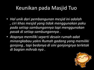 Keunikan pada Masjid Tuo
• Hal unik dari pembangunan mesjid ini adalah
  , ciri khas mesjid yang tidak menggunakan paku
  pada setiap sambungannya tapi menggunakan
  pasak di setiap sambungannya .
• Atapnya memiliki seperti desain rumah adat
  minangkabau yakni Rumah gadang yang memiliki
  gonjong , tapi bedanya di sini gonjongnya terletak
  di bagian mihrab nya .
 