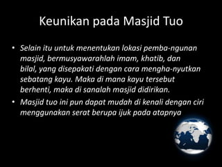 Keunikan pada Masjid Tuo
• Selain itu untuk menentukan lokasi pemba-ngunan
  masjid, bermusyawarahlah imam, khatib, dan
  bilal, yang disepakati dengan cara mengha-nyutkan
  sebatang kayu. Maka di mana kayu tersebut
  berhenti, maka di sanalah masjid didirikan.
• Masjid tuo ini pun dapat mudah di kenali dengan ciri
  menggunakan serat berupa ijuk pada atapnya
 
