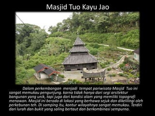 Masjid Tuo Kayu Jao




        Dalam perkembangan menjadi tempat pariwisata Masjid Tuo ini
sangat memukau pengunjung. karna tidak hanya dari segi arsitektur
bangunan yang unik, tapi juga dari kondisi alam yang memiliki topografi
menawan. Masjid ini berada di lokasi yang berhawa sejuk dan dikelilingi oleh
perkebunan teh. Di samping itu, kontur wilayahnya sangat memukau. Terdiri
dari lurah dan bukit yang saling bertaut dan berkombinasi sempurna.
 