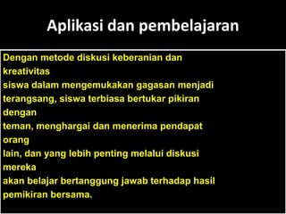 Aplikasi dan pembelajaran
Dengan metode diskusi keberanian dan
kreativitas
siswa dalam mengemukakan gagasan menjadi
terangsang, siswa terbiasa bertukar pikiran
dengan
teman, menghargai dan menerima pendapat
orang
lain, dan yang lebih penting melalui diskusi
mereka
akan belajar bertanggung jawab terhadap hasil
pemikiran bersama.
 